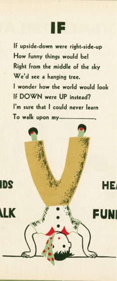 IF: If upside-down were right-side-up / How funny things would be! / Right from the middle of the sky / We'd see a hanging tree. / I wonder how the world would look / If DOWN were UP instead? / I'm sure that I could never learn / To walk upon my _____."