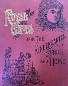 Book cover: Norstrand, assisted by Mrs. Alice H. Putnam, Royal Gifts for the Kindergarten: A Manual for SelfInstruction in Friedrich Froebel’s Principles of Education Together with a Collection of Songs, Games, and Poems for the Home, the Kindergarten, and the Primary School (Chicago: George F. Cram, 1887).